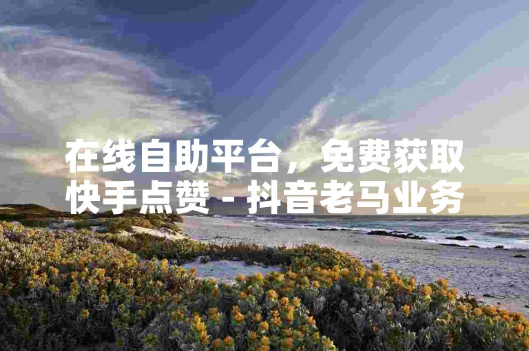 在线自助平台，免费获取快手点赞 - 抖音老马业务自助下单。