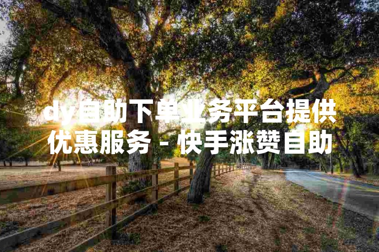 dy自助下单业务平台提供优惠服务 - 快手涨赞自助下单