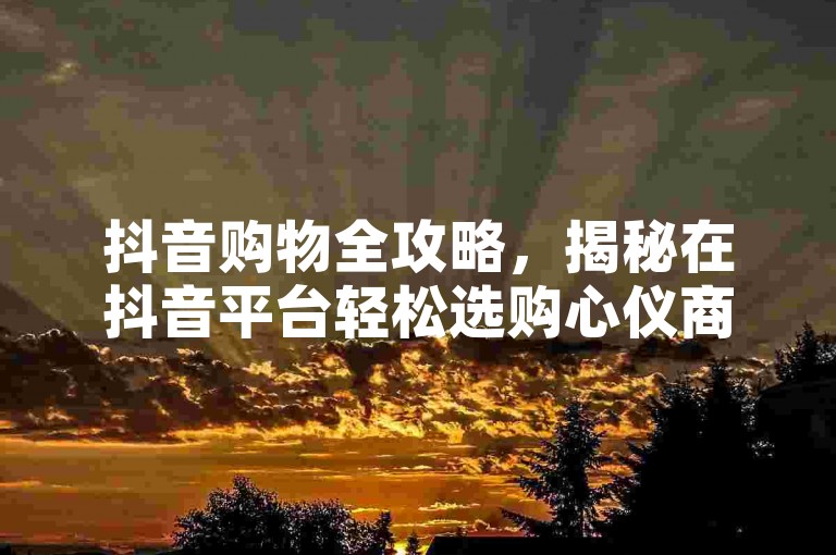 抖音购物全攻略，揭秘在抖音平台轻松选购心仪商品的步骤，2025年必备技巧！