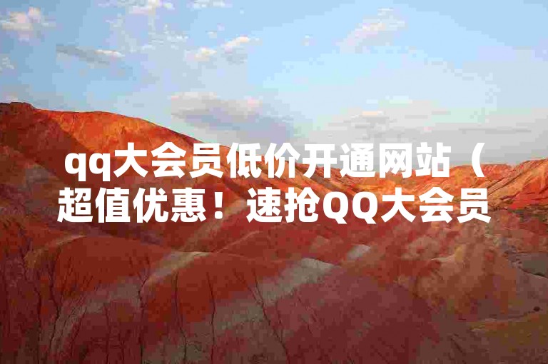 qq大会员低价开通网站（超值优惠！速抢QQ大会员特惠服务）
