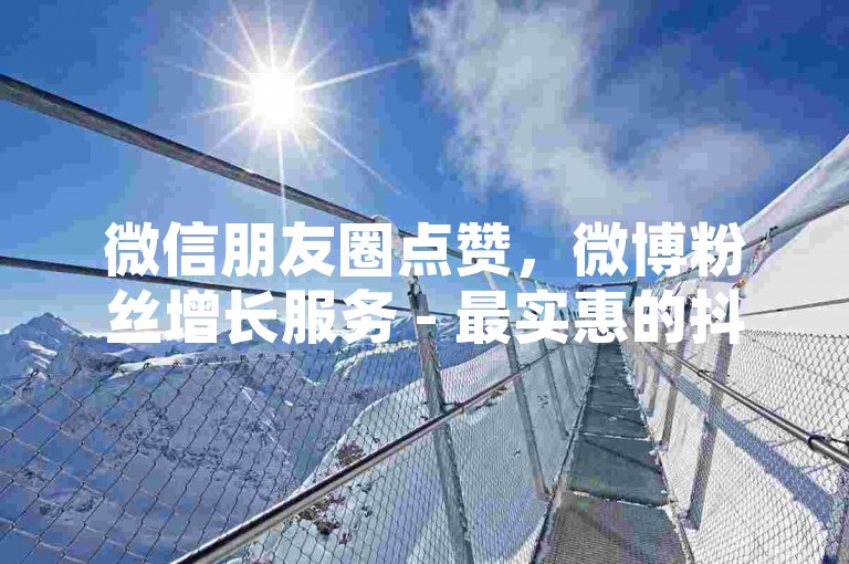 微信朋友圈点赞，微博粉丝增长服务 - 最实惠的抖音点赞10元起平台入口 - 探索网络社交新境界。