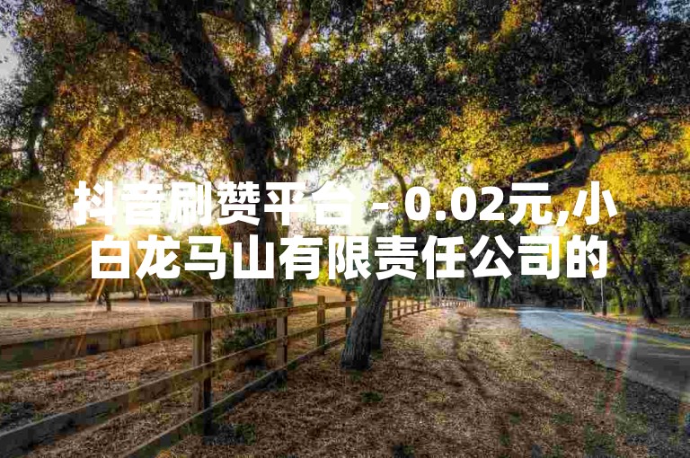 抖音刷赞平台 - 0.02元,小白龙马山有限责任公司的独家爆料，抖音增加点赞网站 仅需0.02元,小白龙马山有限责任公司！2024年必备技巧。