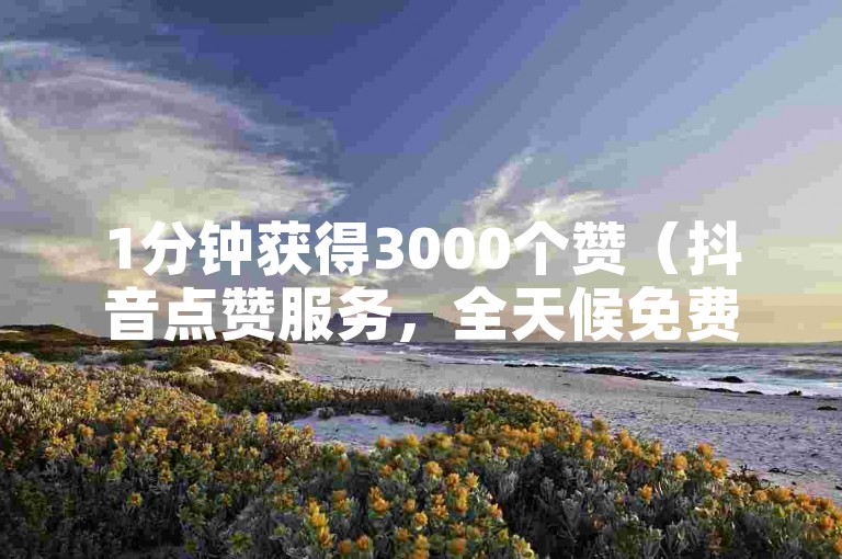 1分钟获得3000个赞（抖音点赞服务，全天候免费领取）