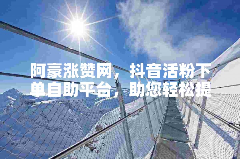 阿豪涨赞网，抖音活粉下单自助平台，助您轻松提升账号影响力。