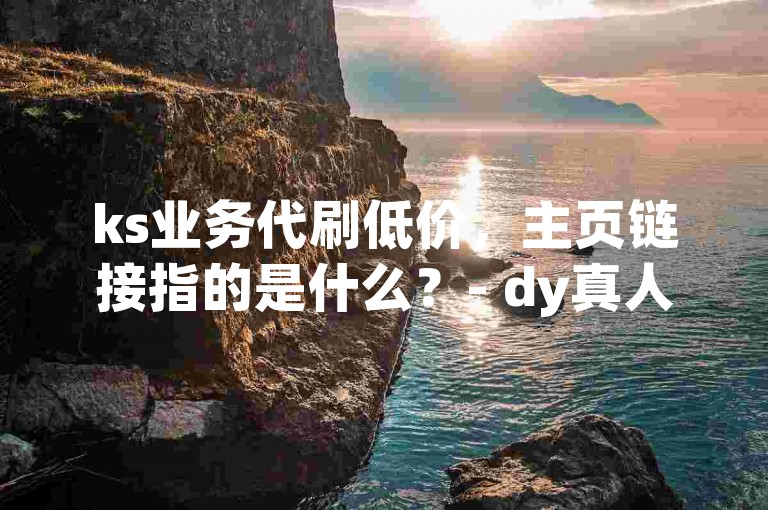 ks业务代刷低价，主页链接指的是什么？- dy真人赞自助下单平台网站免费。