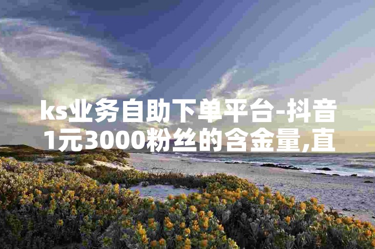 ks业务自助下单平台-抖音1元3000粉丝的含金量,直播间互动接单平台