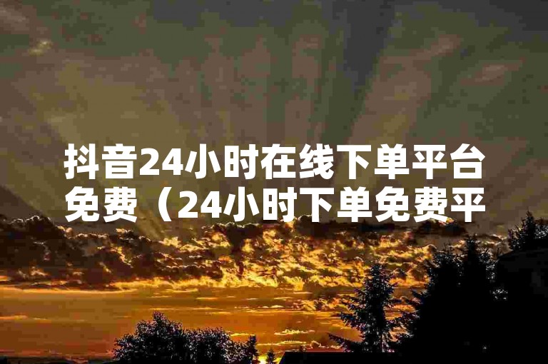 抖音24小时在线下单平台免费（24小时下单免费平台，抖音在线一站式服务）