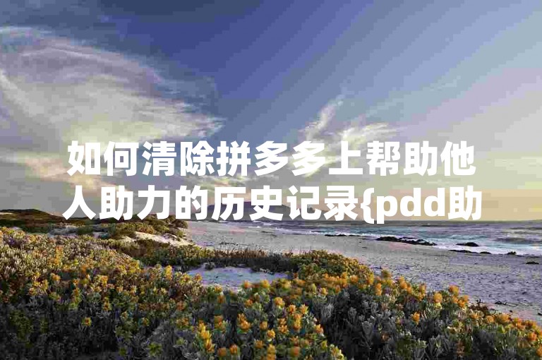 如何清除拼多多上帮助他人助力的历史记录{pdd助力新人号}。