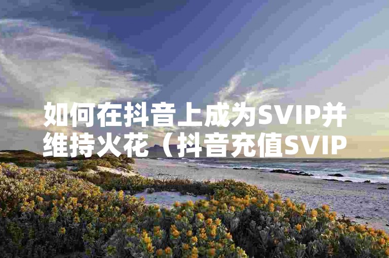 如何在抖音上成为SVIP并维持火花（抖音充值SVIP及续火花的方法）。