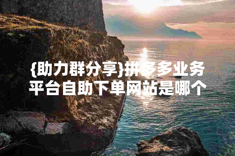 {助力群分享}拼多多业务平台自助下单网站是哪个？