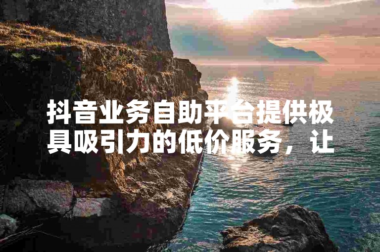 抖音业务自助平台提供极具吸引力的低价服务，让你轻松享受超值优惠。