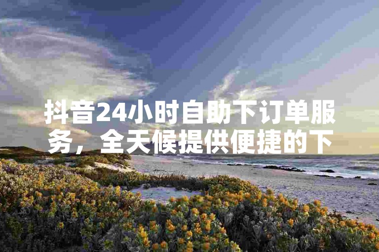 抖音24小时自助下订单服务，全天候提供便捷的下单体验，让你轻松享受优惠。