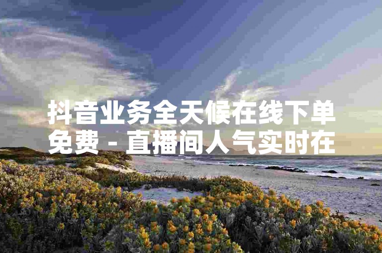 抖音业务全天候在线下单免费 - 直播间人气实时在线下单