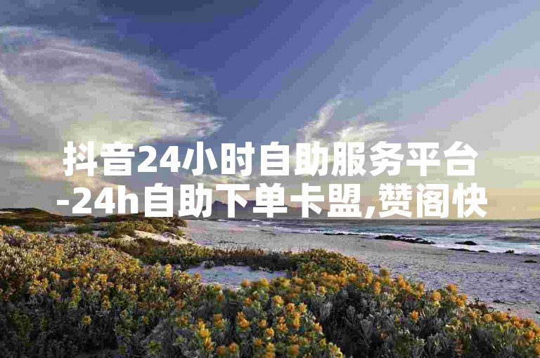 抖音24小时自助服务平台-24h自助下单卡盟,赞阁快手下载