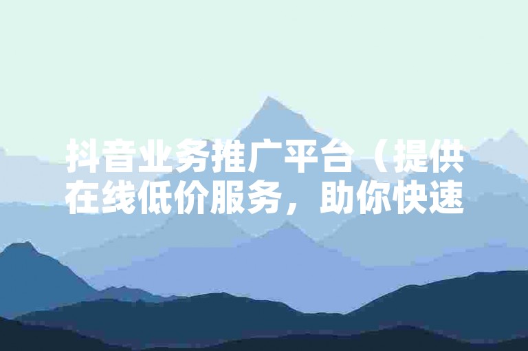 抖音业务推广平台（提供在线低价服务，助你快速增加流量！）