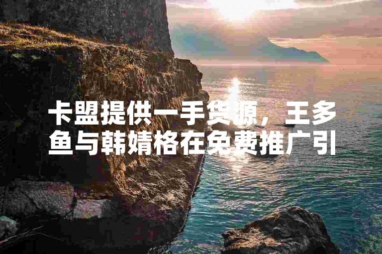 卡盟提供一手货源，王多鱼与韩婧格在免费推广引流平台快手上迅速获得关注。