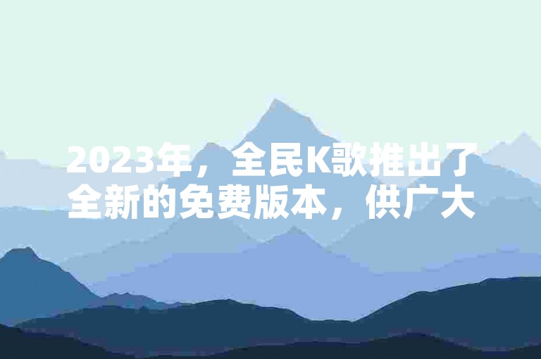 2023年，全民K歌推出了全新的免费版本，供广大用户下载体验。
