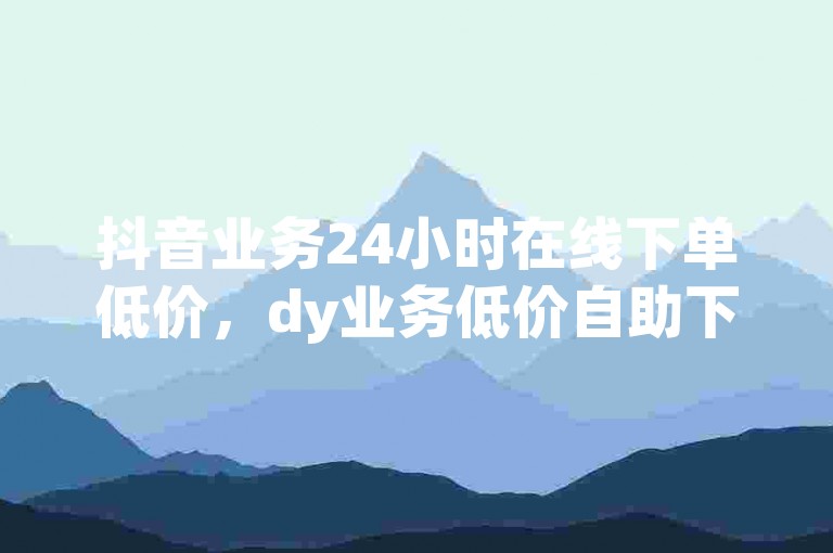 抖音业务24小时在线下单低价，dy业务低价自助下单软件 - 快手在线下单平台全网最低价 - 抖音业务下单24小时评论震撼来袭！