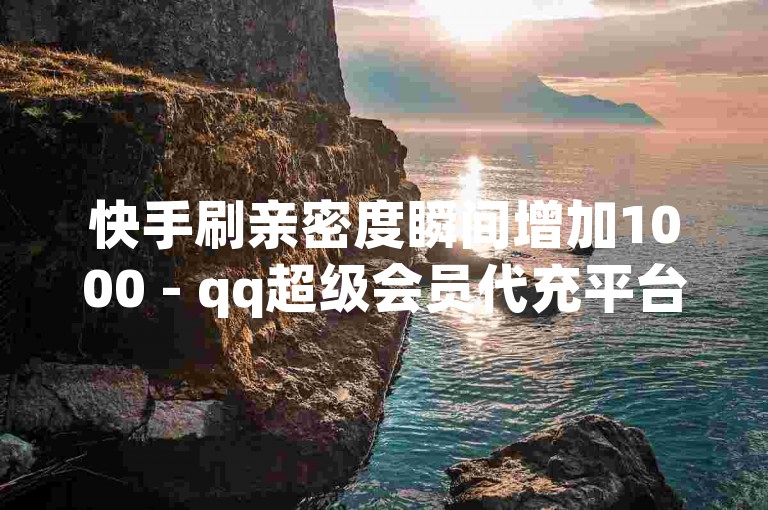 快手刷亲密度瞬间增加1000 - qq超级会员代充平台