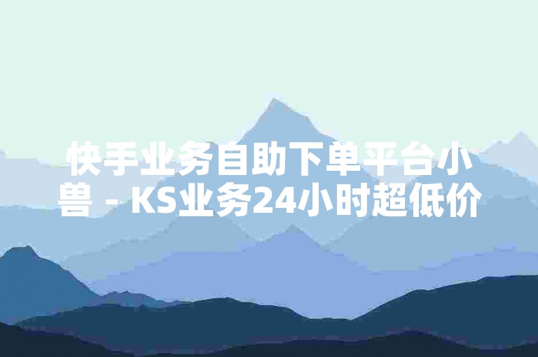 快手业务自助下单平台小兽 - KS业务24小时超低价自助服务