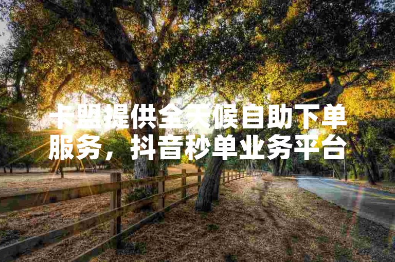 卡盟提供全天候自助下单服务，抖音秒单业务平台免费开放。