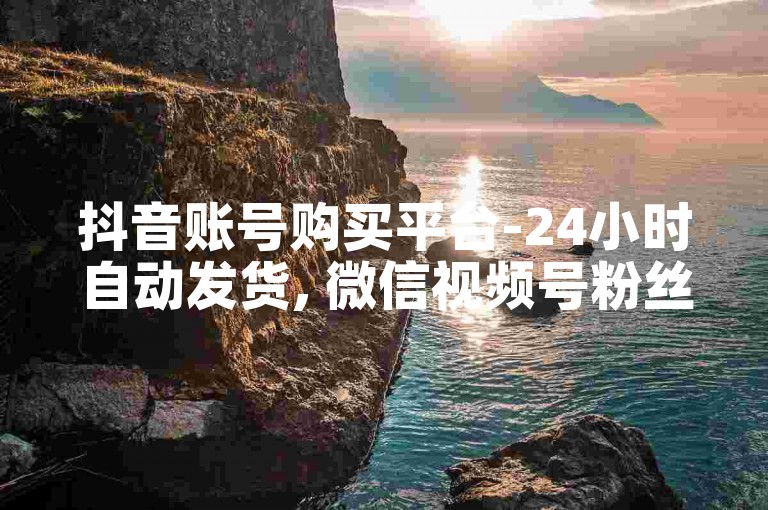抖音账号购买平台-24小时自动发货, 微信视频号粉丝增长服务