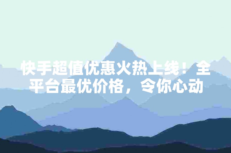 快手超值优惠火热上线！全平台最优价格，令你心动不已！