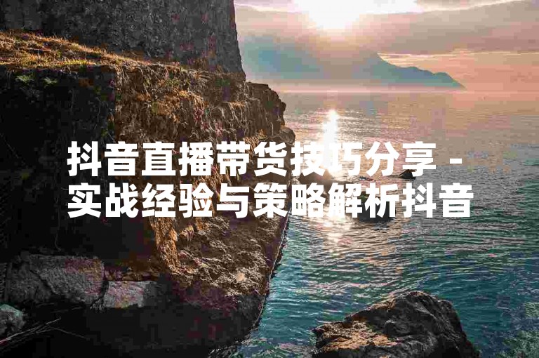 抖音直播带货技巧分享 - 实战经验与策略解析抖音