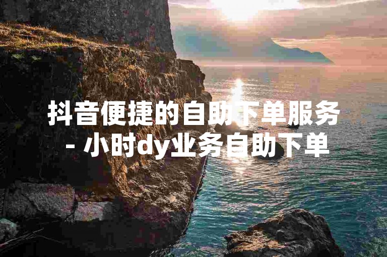 抖音便捷的自助下单服务 - 小时dy业务自助下单