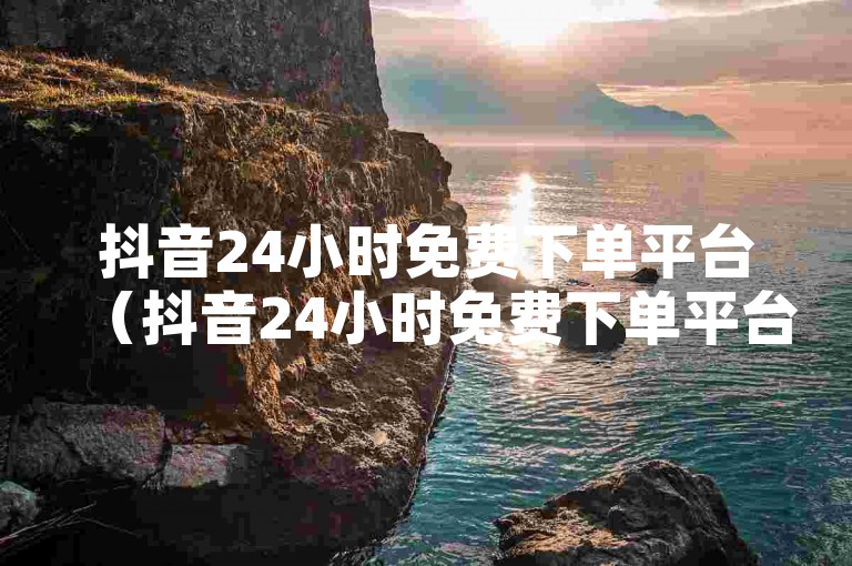 抖音24小时免费下单平台（抖音24小时免费下单平台，快速响应）