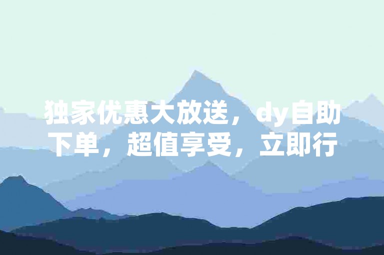 独家优惠大放送，dy自助下单，超值享受，立即行动！