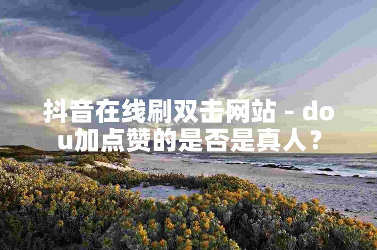 抖音在线刷双击网站 - dou加点赞的是否是真人？