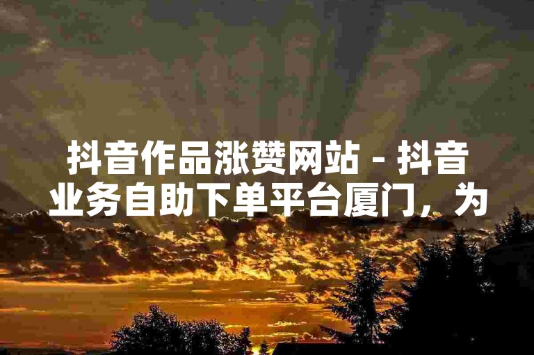 抖音作品涨赞网站 - 抖音业务自助下单平台厦门，为您提供快速提升视频热度的服务。
