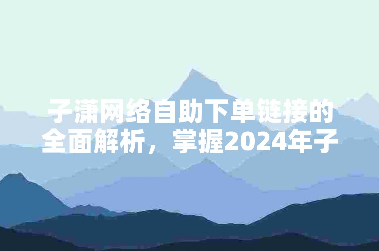 子潇网络自助下单链接的全面解析，掌握2024年子潇网络自助下单链接的使用技巧！