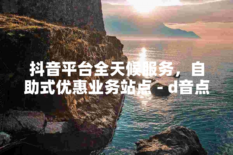 抖音平台全天候服务，自助式优惠业务站点 - d音点赞服务支付宝结算 - ks业务随时待命。