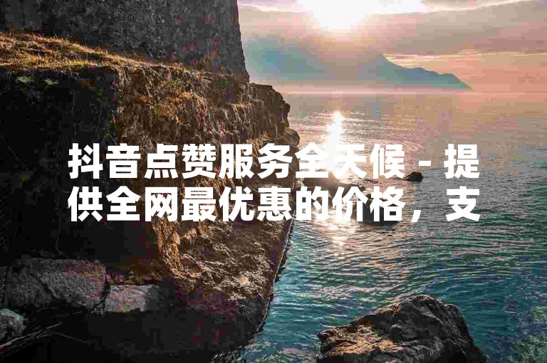 抖音点赞服务全天候 - 提供全网最优惠的价格，支持24小时自助下单。