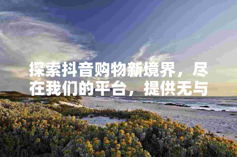 探索抖音购物新境界，尽在我们的平台，提供无与伦比的低价下单服务，让你享受超值的抖音购物体验。