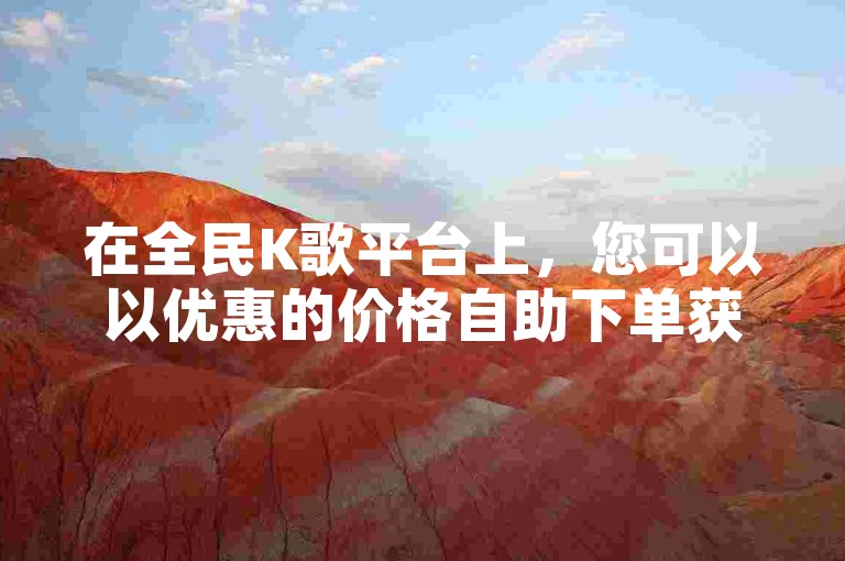 在全民K歌平台上，您可以以优惠的价格自助下单获得点赞服务。