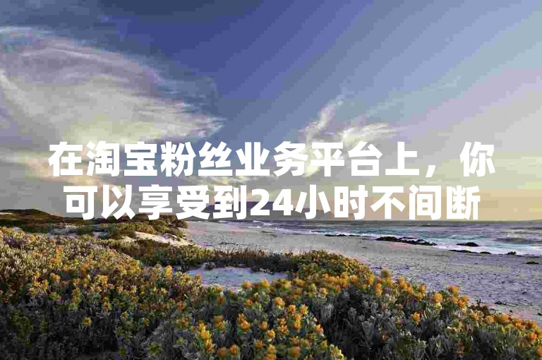 在淘宝粉丝业务平台上，你可以享受到24小时不间断的服务，其中包括仅需一元就能获得1000个赞的快速服务。