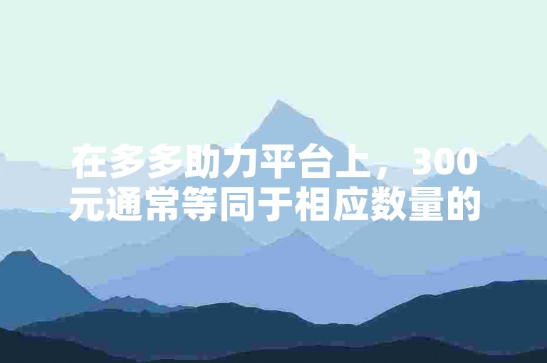 在多多助力平台上，300元通常等同于相应数量的人民币，具体金额取决于平台当前的汇率或兑换规则。
