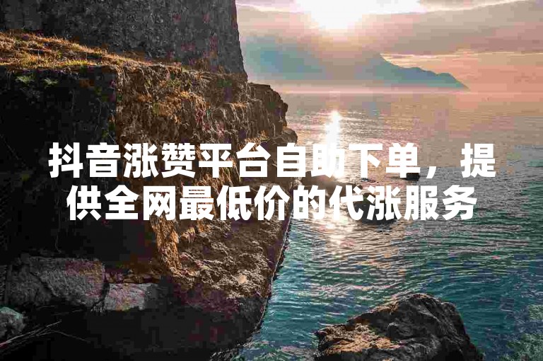 抖音涨赞平台自助下单，提供全网最低价的代涨服务。