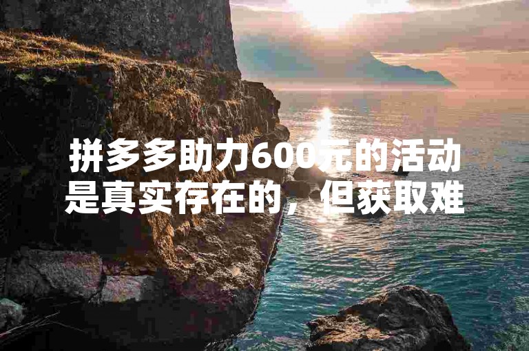 拼多多助力600元的活动是真实存在的，但获取难度较大，需要众多好友的助力才能成功。