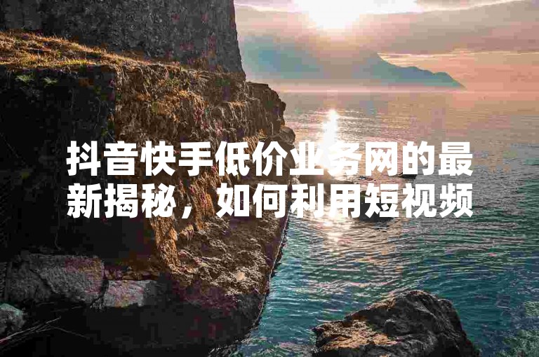 抖音快手低价业务网的最新揭秘，如何利用短视频平台实现低成本营销突破！2024必看