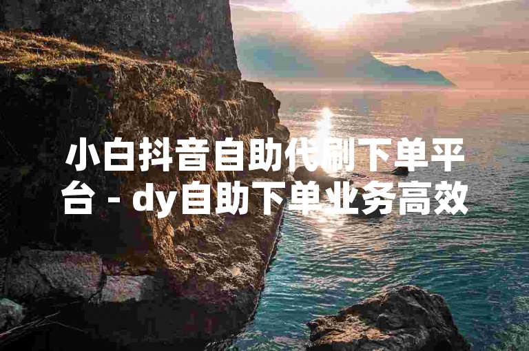小白抖音自助代刷下单平台 - dy自助下单业务高效便捷