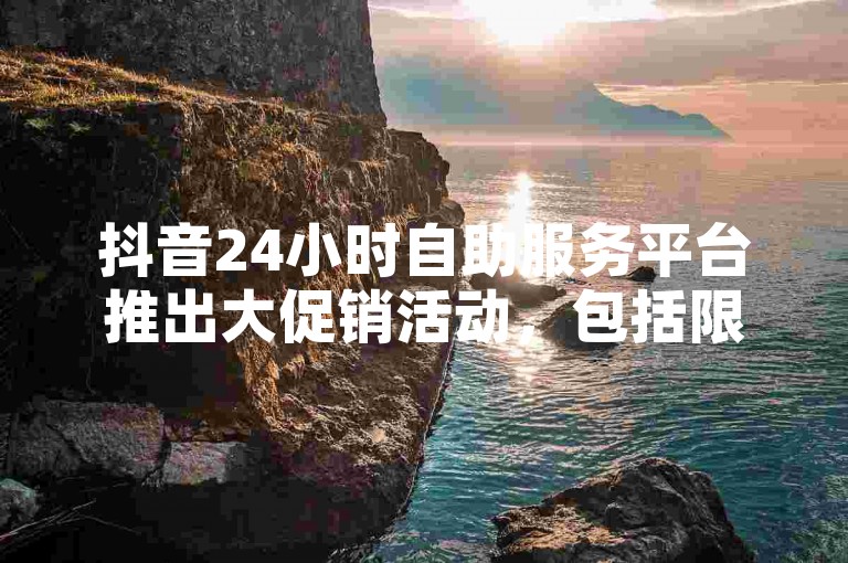 抖音24小时自助服务平台推出大促销活动，包括限时免费试用和丰富的增值服务！