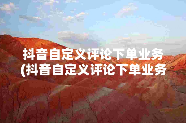 抖音自定义评论下单业务(抖音自定义评论下单业务的详细操作步骤)