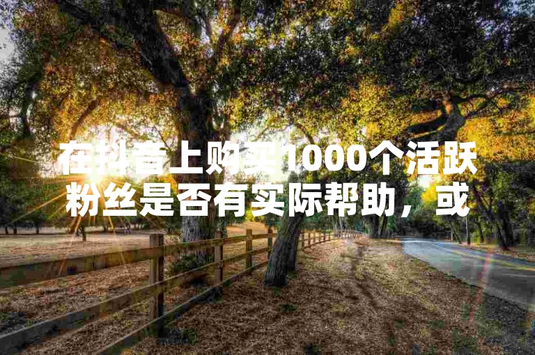 在抖音上购买1000个活跃粉丝是否有实际帮助，或者了解自助点赞下单平台是否可靠？