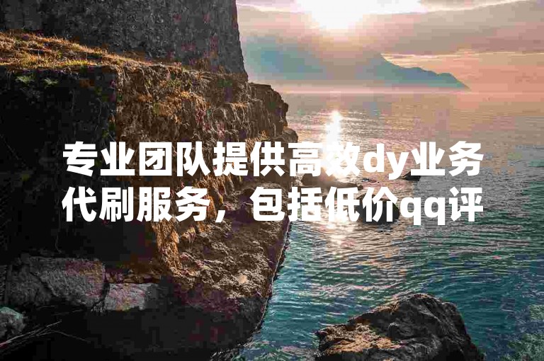 专业团队提供高效dy业务代刷服务，包括低价qq评论和自定义留言，仅1元即可获得100粉丝。