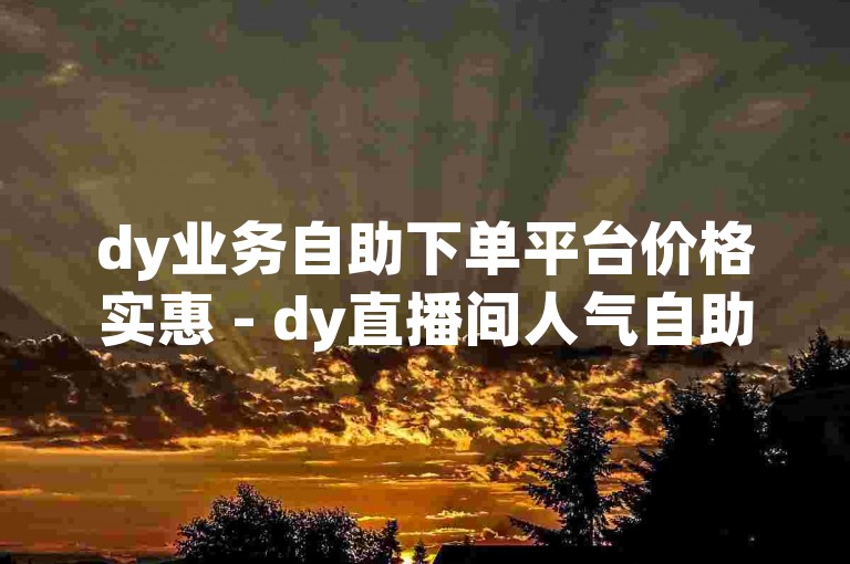 dy业务自助下单平台价格实惠 - dy直播间人气自助下单