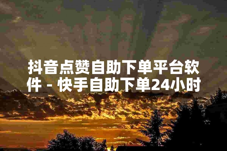 抖音点赞自助下单平台软件 - 快手自助下单24小时在线